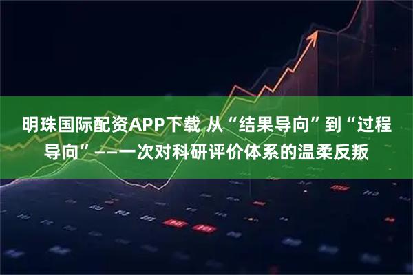 明珠国际配资APP下载 从“结果导向”到“过程导向”——一次对科研评价体系的温柔反叛