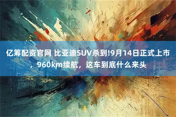 亿筹配资官网 比亚迪SUV杀到!9月14日正式上市，960km续航，这车到底什么来头