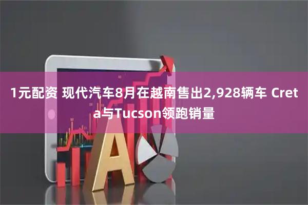 1元配资 现代汽车8月在越南售出2,928辆车 Creta与Tucson领跑销量