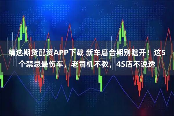 精选期货配资APP下载 新车磨合期别瞎开！这5个禁忌最伤车，老司机不教，4S店不说透